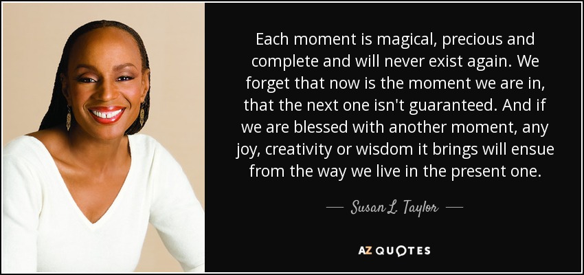 Each moment is magical, precious and complete and will never exist again. We forget that now is the moment we are in, that the next one isn't guaranteed. And if we are blessed with another moment, any joy, creativity or wisdom it brings will ensue from the way we live in the present one. - Susan L. Taylor