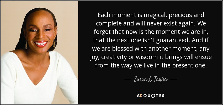 Each moment is magical, precious and complete and will never exist again. We forget that now is the moment we are in, that the next one isn't guaranteed. And if we are blessed with another moment, any joy, creativity or wisdom it brings will ensue from the way we live in the present one. - Susan L. Taylor