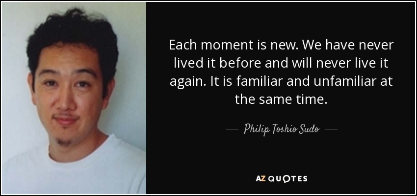 Each moment is new. We have never lived it before and will never live it again. It is familiar and unfamiliar at the same time. - Philip Toshio Sudo