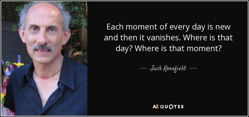 Each moment of every day is new and then it vanishes. Where is that day? Where is that moment? - Jack Kornfield