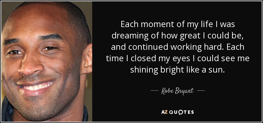 Each moment of my life I was dreaming of how great I could be, and continued working hard. Each time I closed my eyes I could see me shining bright like a sun. - Kobe Bryant