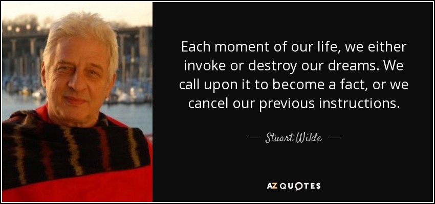 Each moment of our life, we either invoke or destroy our dreams. We call upon it to become a fact, or we cancel our previous instructions. - Stuart Wilde