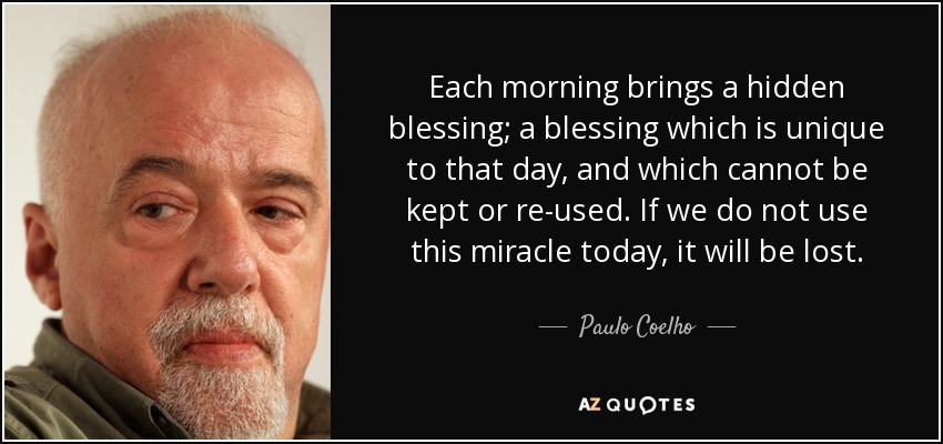 Each morning brings a hidden blessing; a blessing which is unique to that day, and which cannot be kept or re-used. If we do not use this miracle today, it will be lost. - Paulo Coelho