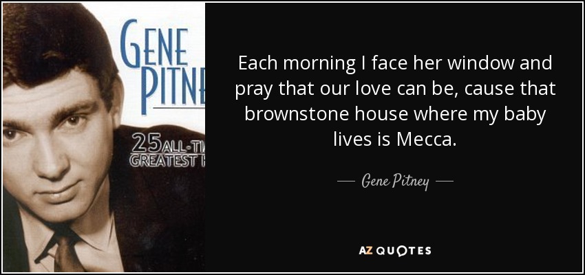 Each morning I face her window and pray that our love can be, cause that brownstone house where my baby lives is Mecca. - Gene Pitney