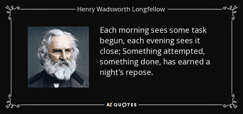 Each morning sees some task begun, each evening sees it close; Something attempted, something done, has earned a night's repose. - Henry Wadsworth Longfellow