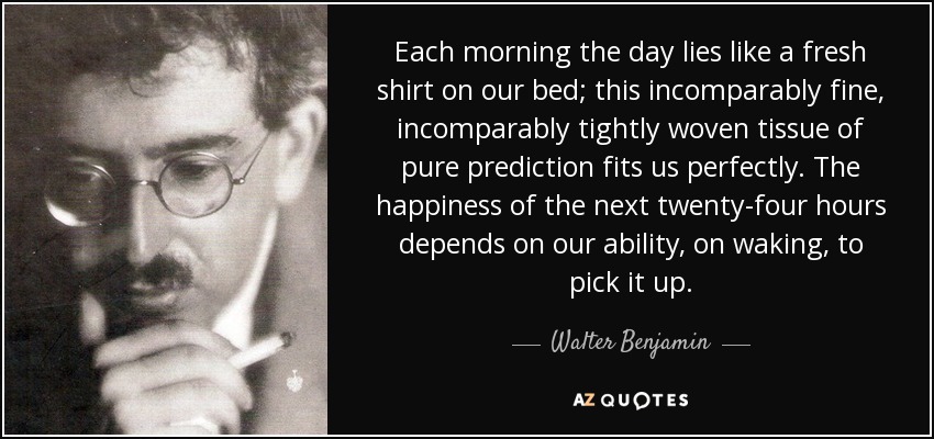 Each morning the day lies like a fresh shirt on our bed; this incomparably fine, incomparably tightly woven tissue of pure prediction fits us perfectly. The happiness of the next twenty-four hours depends on our ability, on waking, to pick it up. - Walter Benjamin