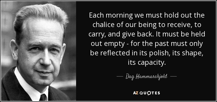 Each morning we must hold out the chalice of our being to receive, to carry, and give back. It must be held out empty - for the past must only be reflected in its polish, its shape, its capacity. - Dag Hammarskjold