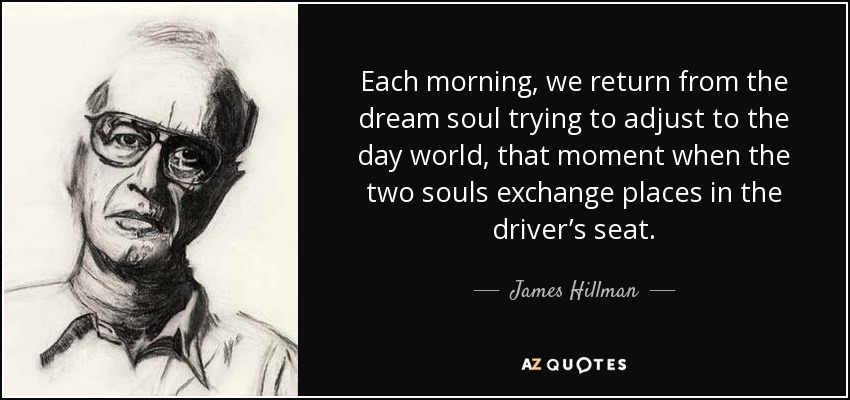 Each morning, we return from the dream soul trying to adjust to the day world, that moment when the two souls exchange places in the driver’s seat. - James Hillman