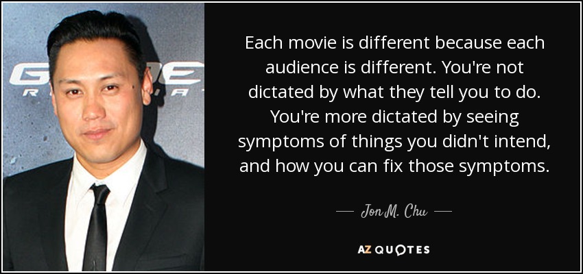 Each movie is different because each audience is different. You're not dictated by what they tell you to do. You're more dictated by seeing symptoms of things you didn't intend, and how you can fix those symptoms. - Jon M. Chu