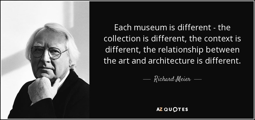 Each museum is different - the collection is different, the context is different, the relationship between the art and architecture is different. - Richard Meier