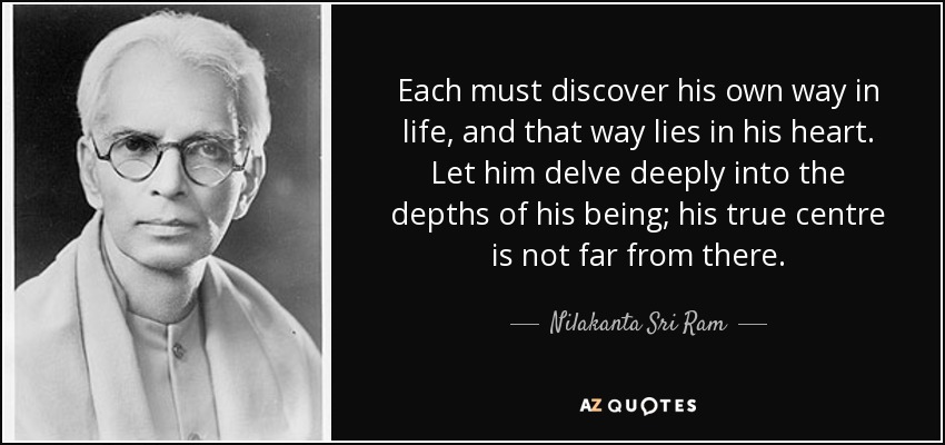 Each must discover his own way in life, and that way lies in his heart. Let him delve deeply into the depths of his being; his true centre is not far from there. - Nilakanta Sri Ram