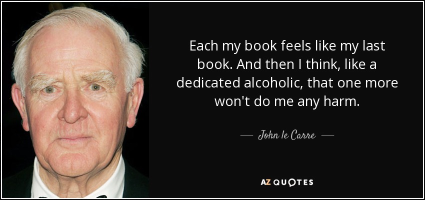 Each my book feels like my last book. And then I think, like a dedicated alcoholic, that one more won't do me any harm. - John le Carre