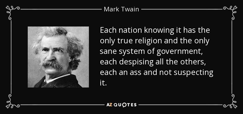 Each nation knowing it has the only true religion and the only sane system of government, each despising all the others, each an ass and not suspecting it. - Mark Twain