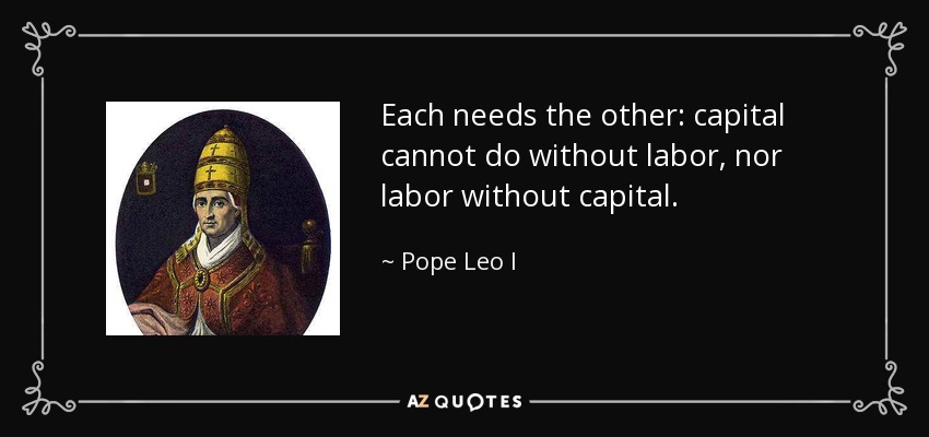 Each needs the other: capital cannot do without labor, nor labor without capital. - Pope Leo I