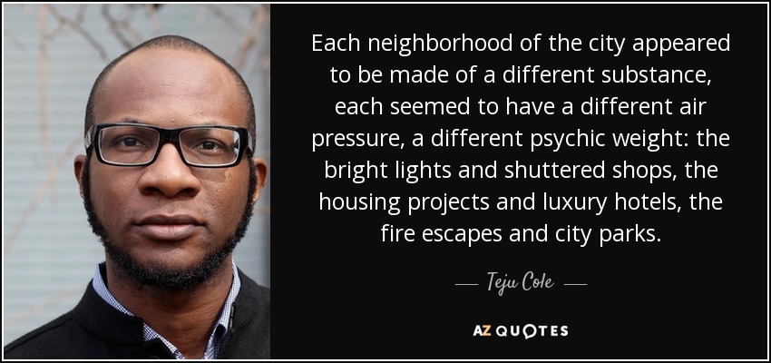 Each neighborhood of the city appeared to be made of a different substance, each seemed to have a different air pressure, a different psychic weight: the bright lights and shuttered shops, the housing projects and luxury hotels, the fire escapes and city parks. - Teju Cole
