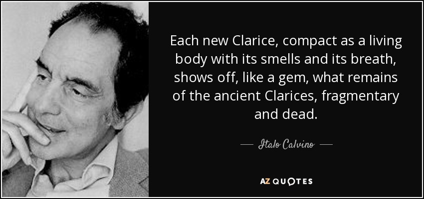 Each new Clarice, compact as a living body with its smells and its breath, shows off, like a gem, what remains of the ancient Clarices, fragmentary and dead. - Italo Calvino