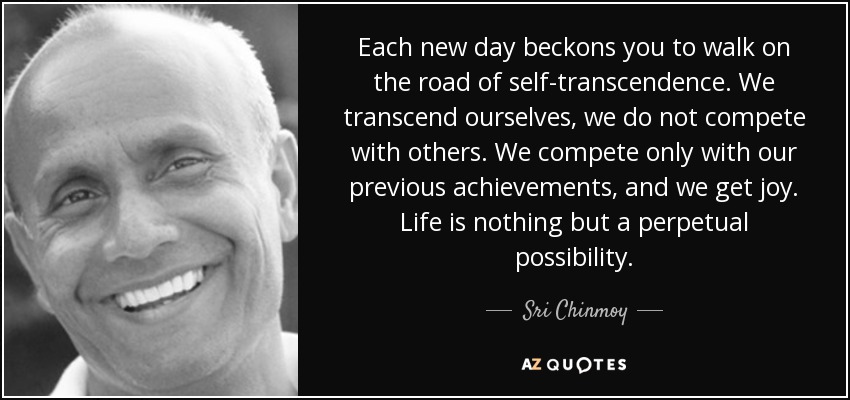 Each new day beckons you to walk on the road of self-transcendence. We transcend ourselves, we do not compete with others. We compete only with our previous achievements, and we get joy. Life is nothing but a perpetual possibility. - Sri Chinmoy