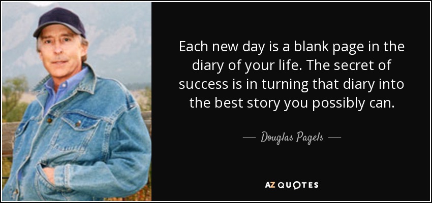 Each new day is a blank page in the diary of your life. The secret of success is in turning that diary into the best story you possibly can. - Douglas Pagels