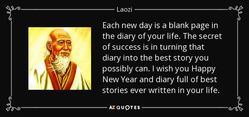 Each new day is a blank page in the diary of your life. The secret of success is in turning that diary into the best story you possibly can. I wish you Happy New Year and diary full of best stories ever written in your life. - Laozi
