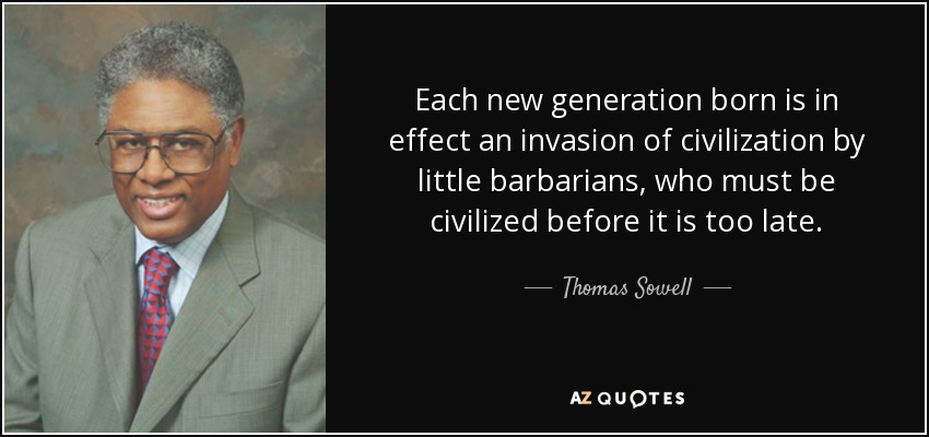 Each new generation born is in effect an invasion of civilization by little barbarians, who must be civilized before it is too late. - Thomas Sowell
