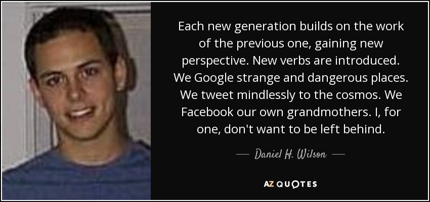 Each new generation builds on the work of the previous one, gaining new perspective. New verbs are introduced. We Google strange and dangerous places. We tweet mindlessly to the cosmos. We Facebook our own grandmothers. I, for one, don't want to be left behind. - Daniel H. Wilson