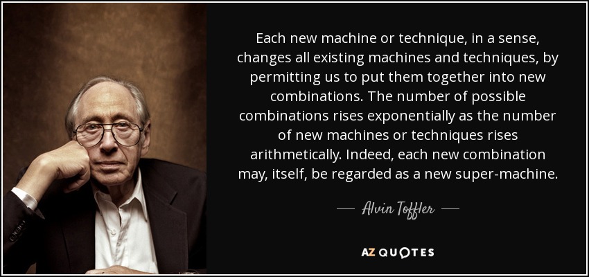 Each new machine or technique, in a sense, changes all existing machines and techniques, by permitting us to put them together into new combinations. The number of possible combinations rises exponentially as the number of new machines or techniques rises arithmetically. Indeed, each new combination may, itself, be regarded as a new super-machine. - Alvin Toffler