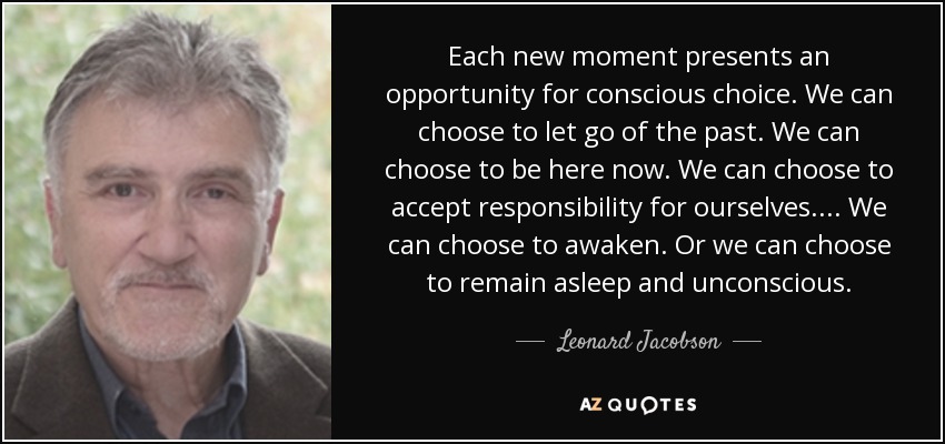 Each new moment presents an opportunity for conscious choice. We can choose to let go of the past. We can choose to be here now. We can choose to accept responsibility for ourselves. . . . We can choose to awaken. Or we can choose to remain asleep and unconscious. - Leonard Jacobson