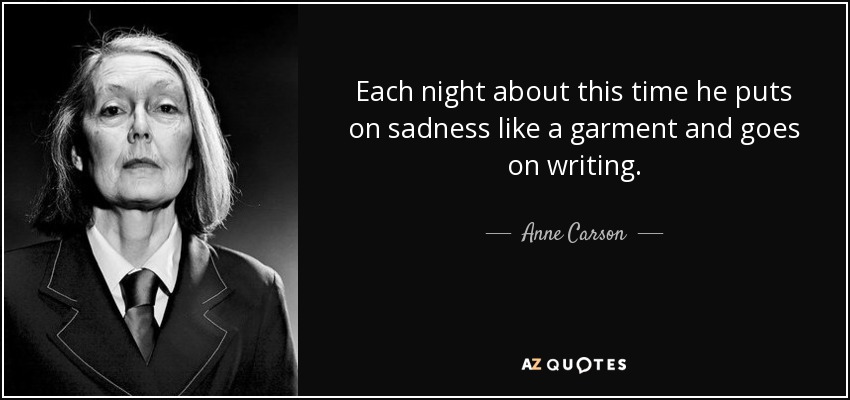 Each night about this time he puts on sadness like a garment and goes on writing. - Anne Carson