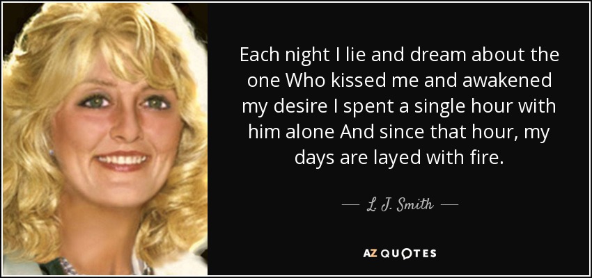 Each night I lie and dream about the one Who kissed me and awakened my desire I spent a single hour with him alone And since that hour, my days are layed with fire. - L. J. Smith