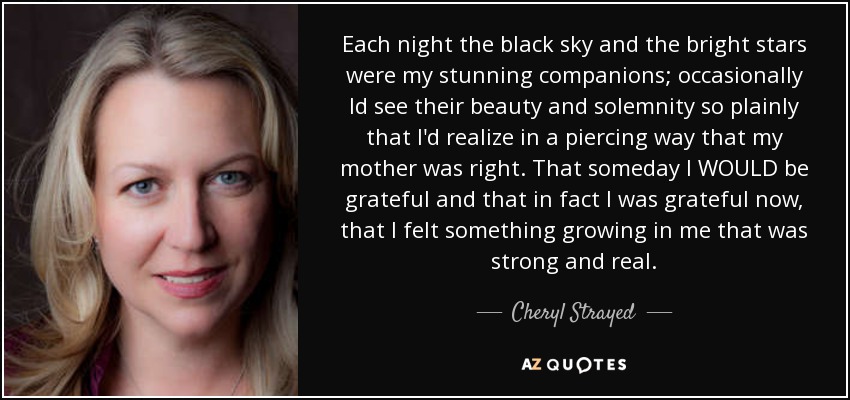 Each night the black sky and the bright stars were my stunning companions; occasionally Id see their beauty and solemnity so plainly that I'd realize in a piercing way that my mother was right. That someday I WOULD be grateful and that in fact I was grateful now, that I felt something growing in me that was strong and real. - Cheryl Strayed