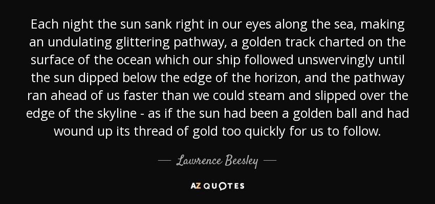 Each night the sun sank right in our eyes along the sea, making an undulating glittering pathway, a golden track charted on the surface of the ocean which our ship followed unswervingly until the sun dipped below the edge of the horizon, and the pathway ran ahead of us faster than we could steam and slipped over the edge of the skyline - as if the sun had been a golden ball and had wound up its thread of gold too quickly for us to follow. - Lawrence Beesley