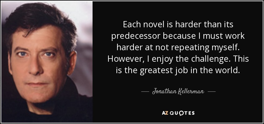 Each novel is harder than its predecessor because I must work harder at not repeating myself. However, I enjoy the challenge. This is the greatest job in the world. - Jonathan Kellerman