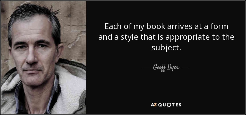 Each of my book arrives at a form and a style that is appropriate to the subject. - Geoff Dyer