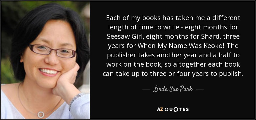 Each of my books has taken me a different length of time to write - eight months for Seesaw Girl, eight months for Shard, three years for When My Name Was Keoko! The publisher takes another year and a half to work on the book, so altogether each book can take up to three or four years to publish. - Linda Sue Park