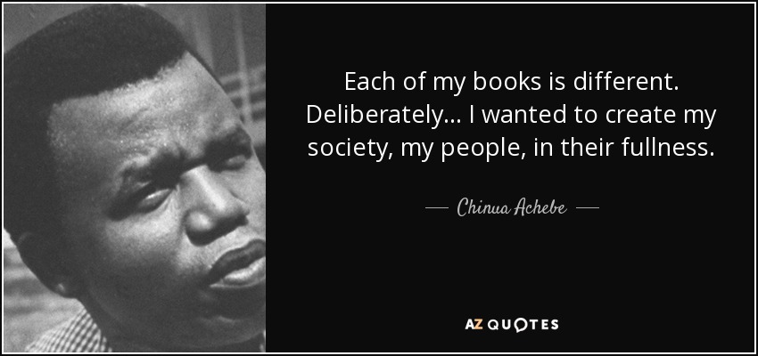 Each of my books is different. Deliberately... I wanted to create my society, my people, in their fullness. - Chinua Achebe