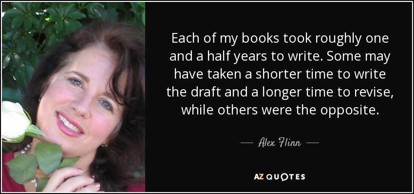 Each of my books took roughly one and a half years to write. Some may have taken a shorter time to write the draft and a longer time to revise, while others were the opposite. - Alex Flinn