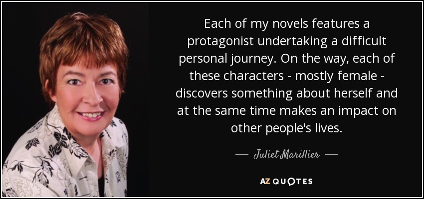 Each of my novels features a protagonist undertaking a difficult personal journey. On the way, each of these characters - mostly female - discovers something about herself and at the same time makes an impact on other people's lives. - Juliet Marillier