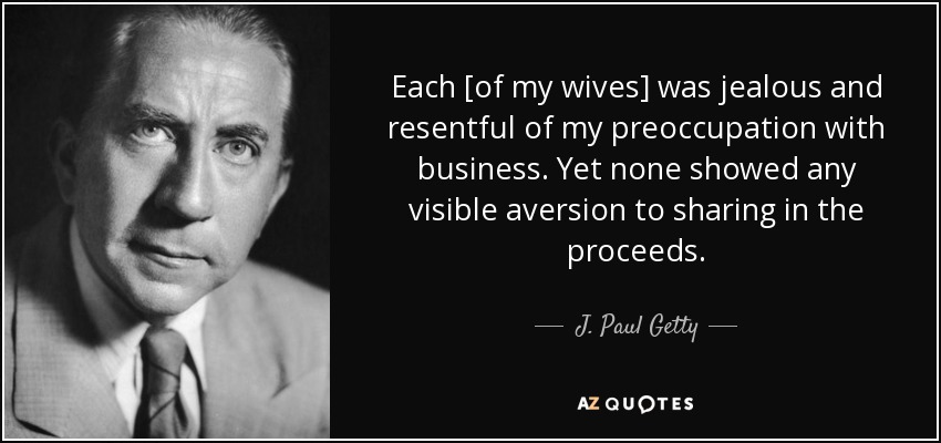 Each [of my wives] was jealous and resentful of my preoccupation with business. Yet none showed any visible aversion to sharing in the proceeds. - J. Paul Getty