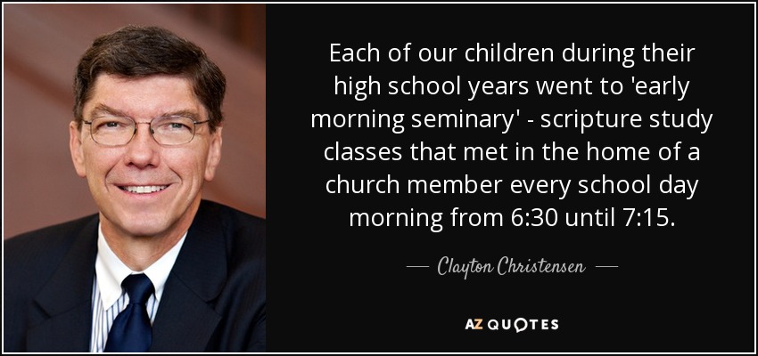 Each of our children during their high school years went to 'early morning seminary' - scripture study classes that met in the home of a church member every school day morning from 6:30 until 7:15. - Clayton Christensen