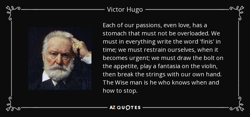 Each of our passions, even love, has a stomach that must not be overloaded. We must in everything write the word 'finis' in time; we must restrain ourselves, when it becomes urgent; we must draw the bolt on the appetite, play a fantasia on the violin, then break the strings with our own hand. The Wise man is he who knows when and how to stop. - Victor Hugo