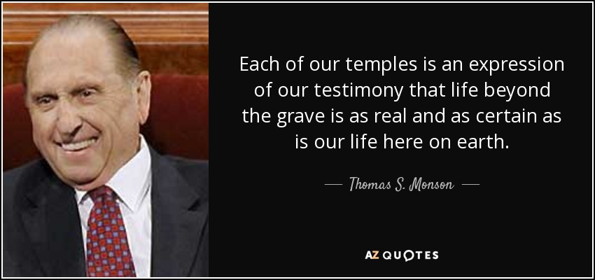 Each of our temples is an expression of our testimony that life beyond the grave is as real and as certain as is our life here on earth. - Thomas S. Monson