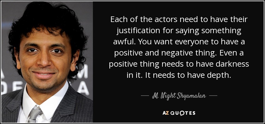 Each of the actors need to have their justification for saying something awful. You want everyone to have a positive and negative thing. Even a positive thing needs to have darkness in it. It needs to have depth. - M. Night Shyamalan