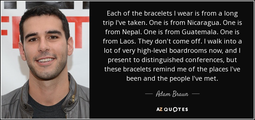 Each of the bracelets I wear is from a long trip I've taken. One is from Nicaragua. One is from Nepal. One is from Guatemala. One is from Laos. They don't come off. I walk into a lot of very high-level boardrooms now, and I present to distinguished conferences, but these bracelets remind me of the places I've been and the people I've met. - Adam Braun