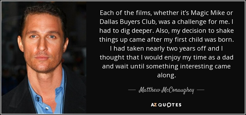 Each of the films, whether it’s Magic Mike or Dallas Buyers Club, was a challenge for me. I had to dig deeper. Also, my decision to shake things up came after my first child was born. I had taken nearly two years off and I thought that I would enjoy my time as a dad and wait until something interesting came along. - Matthew McConaughey