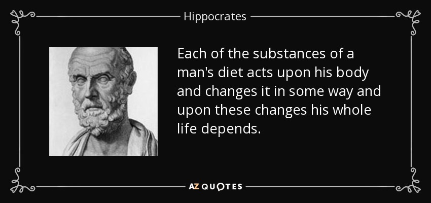 Each of the substances of a man's diet acts upon his body and changes it in some way and upon these changes his whole life depends. - Hippocrates