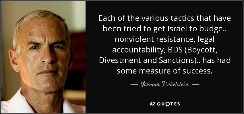 Each of the various tactics that have been tried to get Israel to budge.. nonviolent resistance, legal accountability, BDS (Boycott, Divestment and Sanctions).. has had some measure of success. - Norman Finkelstein