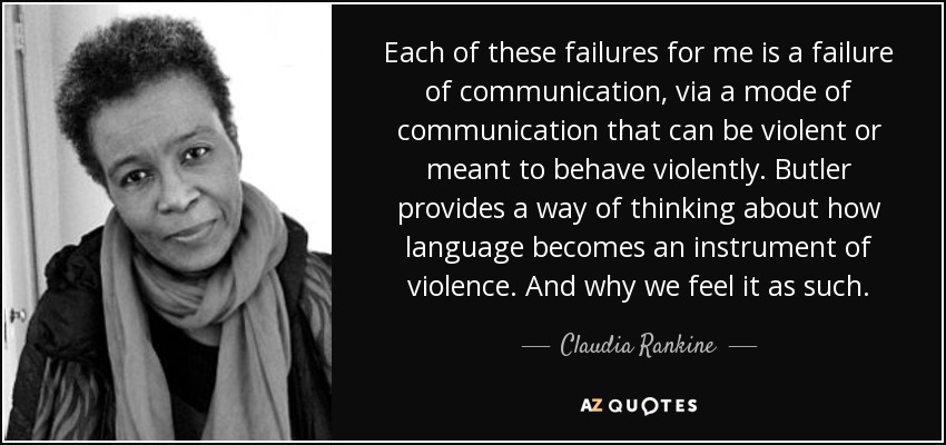 Each of these failures for me is a failure of communication, via a mode of communication that can be violent or meant to behave violently. Butler provides a way of thinking about how language becomes an instrument of violence. And why we feel it as such. - Claudia Rankine
