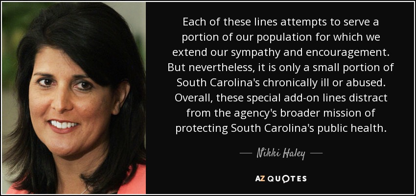 Each of these lines attempts to serve a portion of our population for which we extend our sympathy and encouragement. But nevertheless, it is only a small portion of South Carolina's chronically ill or abused. Overall, these special add-on lines distract from the agency's broader mission of protecting South Carolina's public health. - Nikki Haley