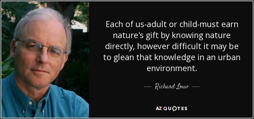 Each of us-adult or child-must earn nature's gift by knowing nature directly, however difficult it may be to glean that knowledge in an urban environment. - Richard Louv