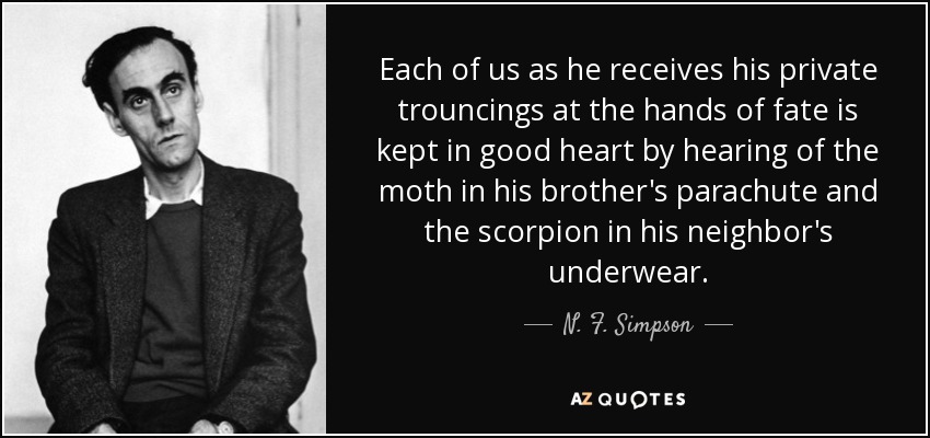 Each of us as he receives his private trouncings at the hands of fate is kept in good heart by hearing of the moth in his brother's parachute and the scorpion in his neighbor's underwear. - N. F. Simpson